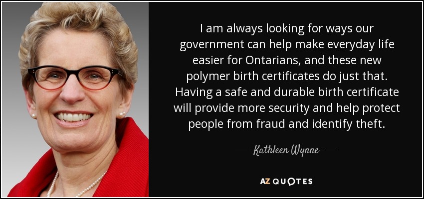 I am always looking for ways our government can help make everyday life easier for Ontarians, and these new polymer birth certificates do just that. Having a safe and durable birth certificate will provide more security and help protect people from fraud and identify theft. - Kathleen Wynne
