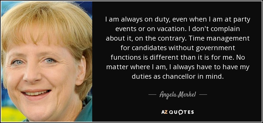 I am always on duty, even when I am at party events or on vacation. I don't complain about it, on the contrary. Time management for candidates without government functions is different than it is for me. No matter where I am, I always have to have my duties as chancellor in mind. - Angela Merkel