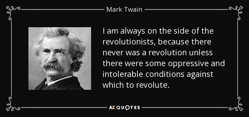 I am always on the side of the revolutionists, because there never was a revolution unless there were some oppressive and intolerable conditions against which to revolute. - Mark Twain