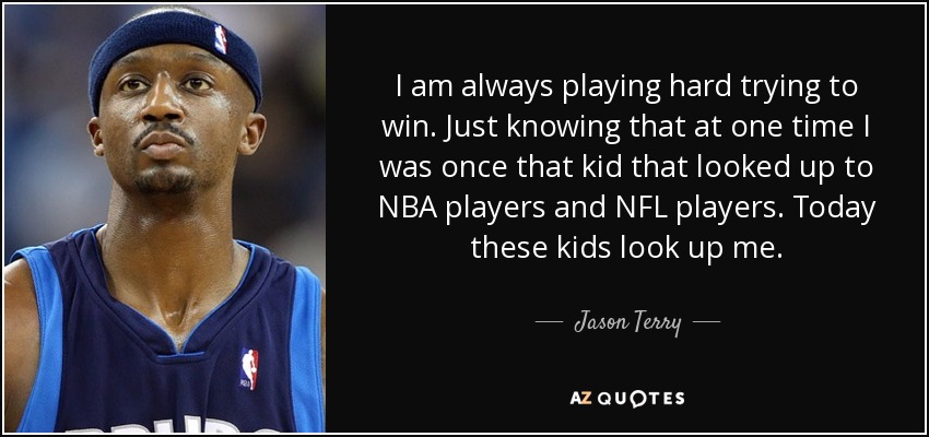 I am always playing hard trying to win. Just knowing that at one time I was once that kid that looked up to NBA players and NFL players. Today these kids look up me. - Jason Terry