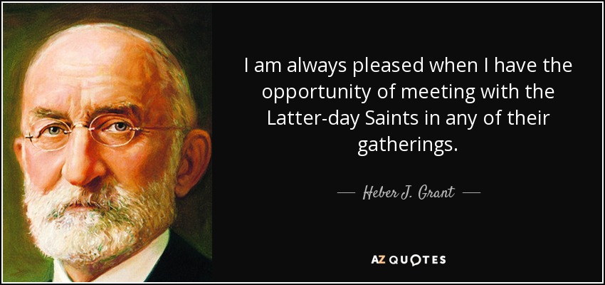I am always pleased when I have the opportunity of meeting with the Latter-day Saints in any of their gatherings. - Heber J. Grant