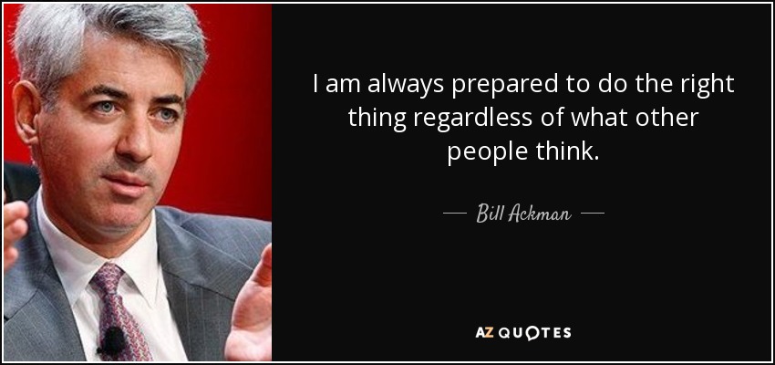 I am always prepared to do the right thing regardless of what other people think. - Bill Ackman