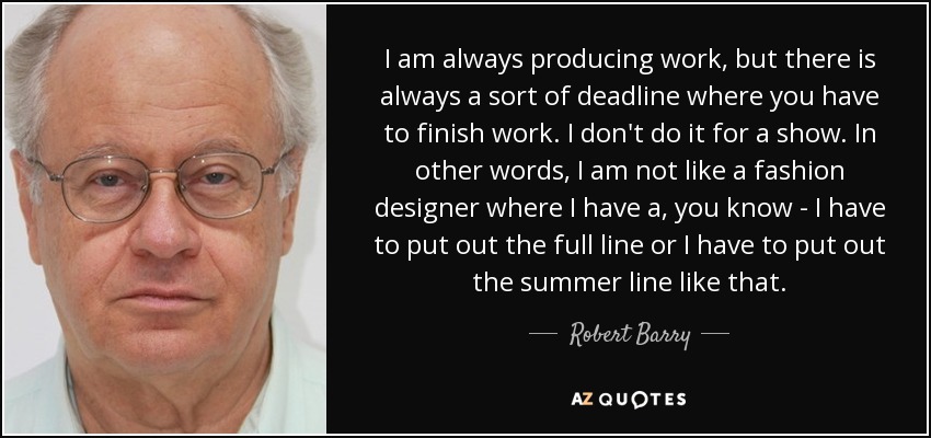 I am always producing work, but there is always a sort of deadline where you have to finish work. I don't do it for a show. In other words, I am not like a fashion designer where I have a, you know - I have to put out the full line or I have to put out the summer line like that. - Robert Barry