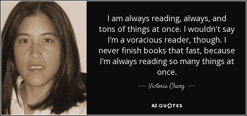I am always reading, always, and tons of things at once. I wouldn't say I'm a voracious reader, though. I never finish books that fast, because I'm always reading so many things at once. - Victoria Chang