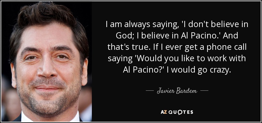 I am always saying, 'I don't believe in God; I believe in Al Pacino.' And that's true. If I ever get a phone call saying 'Would you like to work with Al Pacino?' I would go crazy. - Javier Bardem