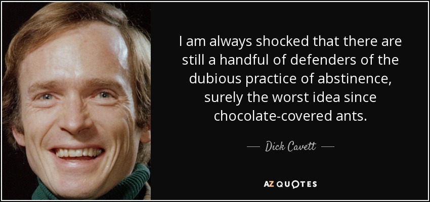 I am always shocked that there are still a handful of defenders of the dubious practice of abstinence, surely the worst idea since chocolate-covered ants. - Dick Cavett