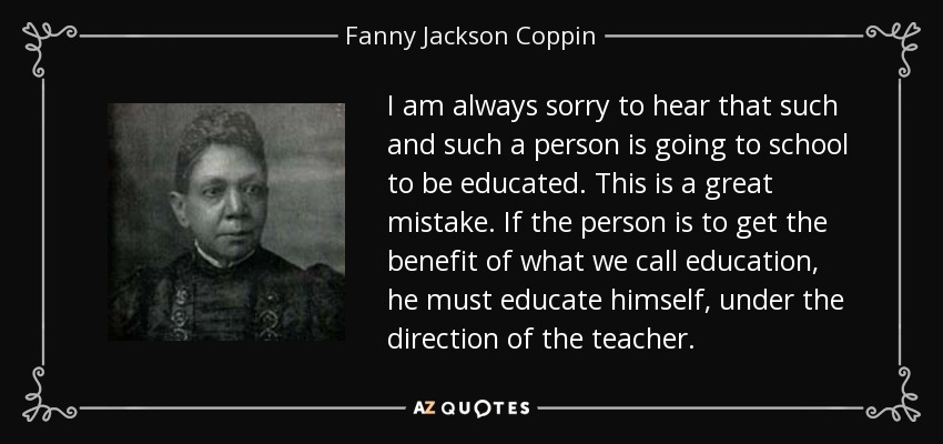 I am always sorry to hear that such and such a person is going to school to be educated. This is a great mistake. If the person is to get the benefit of what we call education, he must educate himself, under the direction of the teacher. - Fanny Jackson Coppin