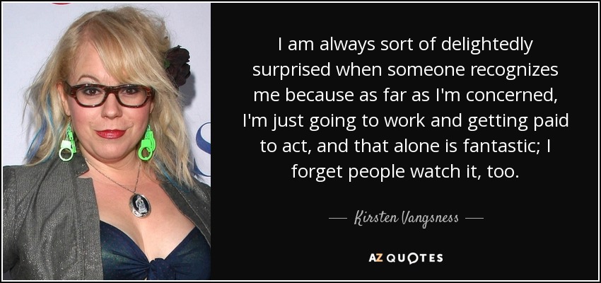 I am always sort of delightedly surprised when someone recognizes me because as far as I'm concerned, I'm just going to work and getting paid to act, and that alone is fantastic; I forget people watch it, too. - Kirsten Vangsness