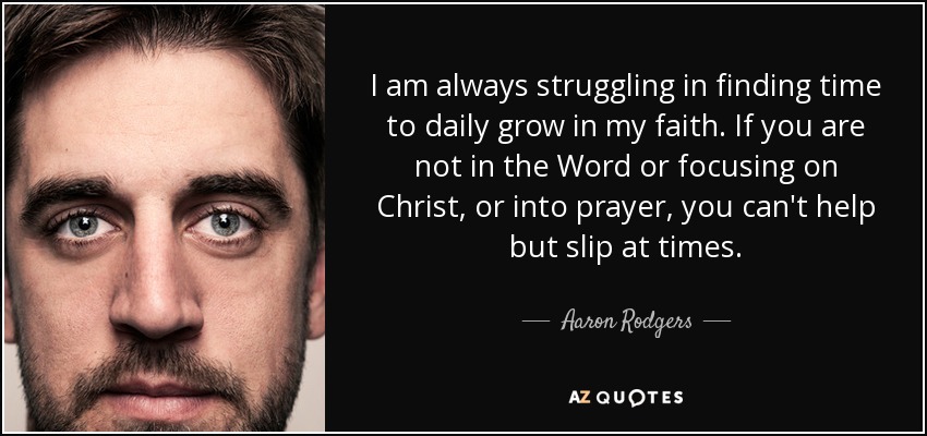 I am always struggling in finding time to daily grow in my faith. If you are not in the Word or focusing on Christ, or into prayer, you can't help but slip at times. - Aaron Rodgers