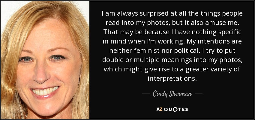 I am always surprised at all the things people read into my photos, but it also amuse me. That may be because I have nothing specific in mind when I'm working. My intentions are neither feminist nor political. I try to put double or multiple meanings into my photos, which might give rise to a greater variety of interpretations. - Cindy Sherman