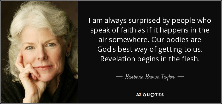 I am always surprised by people who speak of faith as if it happens in the air somewhere. Our bodies are God's best way of getting to us. Revelation begins in the flesh. - Barbara Brown Taylor