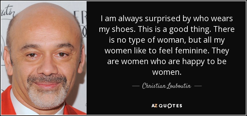I am always surprised by who wears my shoes. This is a good thing. There is no type of woman, but all my women like to feel feminine. They are women who are happy to be women. - Christian Louboutin