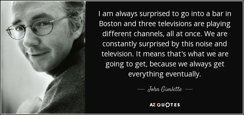 I am always surprised to go into a bar in Boston and three televisions are playing different channels, all at once. We are constantly surprised by this noise and television. It means that's what we are going to get, because we always get everything eventually. - John Gimlette