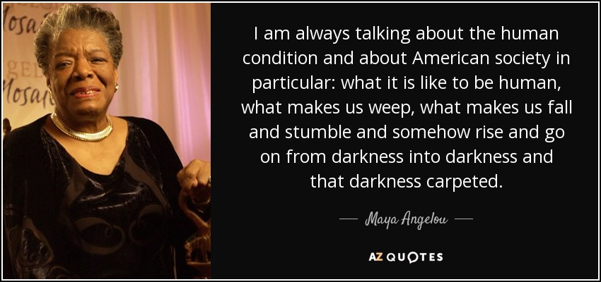 I am always talking about the human condition and about American society in particular: what it is like to be human, what makes us weep, what makes us fall and stumble and somehow rise and go on from darkness into darkness and that darkness carpeted. - Maya Angelou