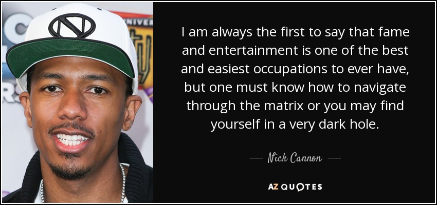 I am always the first to say that fame and entertainment is one of the best and easiest occupations to ever have, but one must know how to navigate through the matrix or you may find yourself in a very dark hole. - Nick Cannon