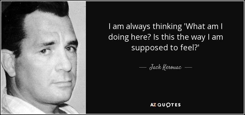 I am always thinking 'What am I doing here? Is this the way I am supposed to feel?' - Jack Kerouac