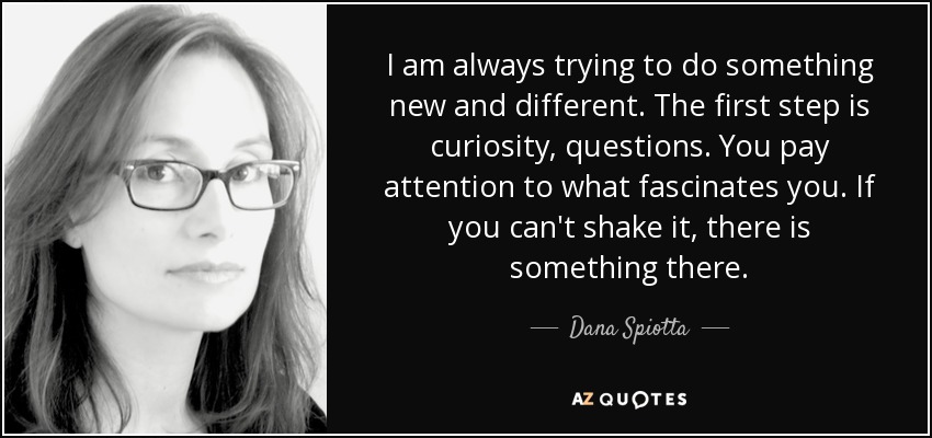 I am always trying to do something new and different. The first step is curiosity, questions. You pay attention to what fascinates you. If you can't shake it, there is something there. - Dana Spiotta
