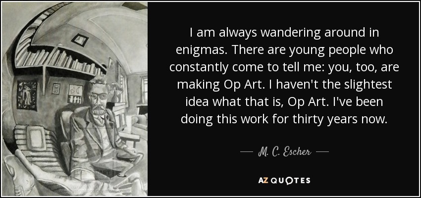 I am always wandering around in enigmas. There are young people who constantly come to tell me: you, too, are making Op Art. I haven't the slightest idea what that is, Op Art. I've been doing this work for thirty years now. - M. C. Escher