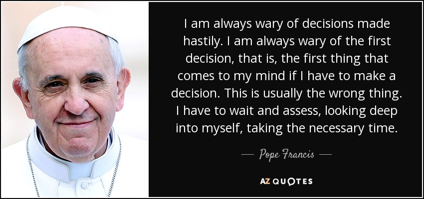 I am always wary of decisions made hastily. I am always wary of the first decision, that is, the first thing that comes to my mind if I have to make a decision. This is usually the wrong thing. I have to wait and assess, looking deep into myself, taking the necessary time. - Pope Francis
