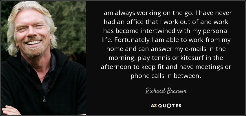 I am always working on the go. I have never had an office that I work out of and work has become intertwined with my personal life. Fortunately I am able to work from my home and can answer my e-mails in the morning, play tennis or kitesurf in the afternoon to keep fit and have meetings or phone calls in between. - Richard Branson