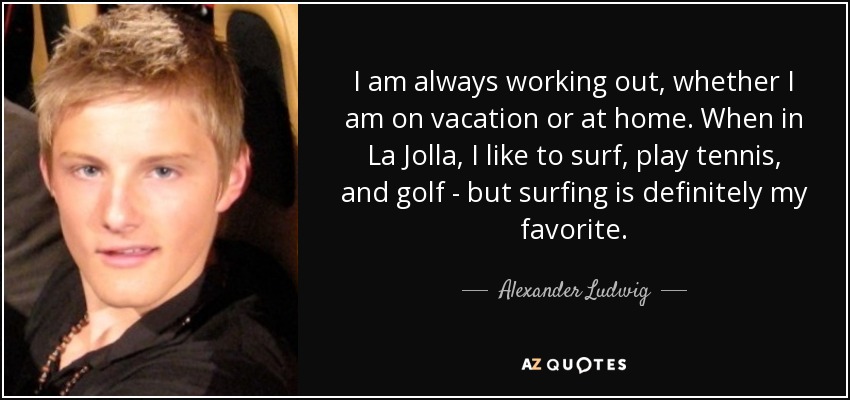 I am always working out, whether I am on vacation or at home. When in La Jolla, I like to surf, play tennis, and golf - but surfing is definitely my favorite. - Alexander Ludwig