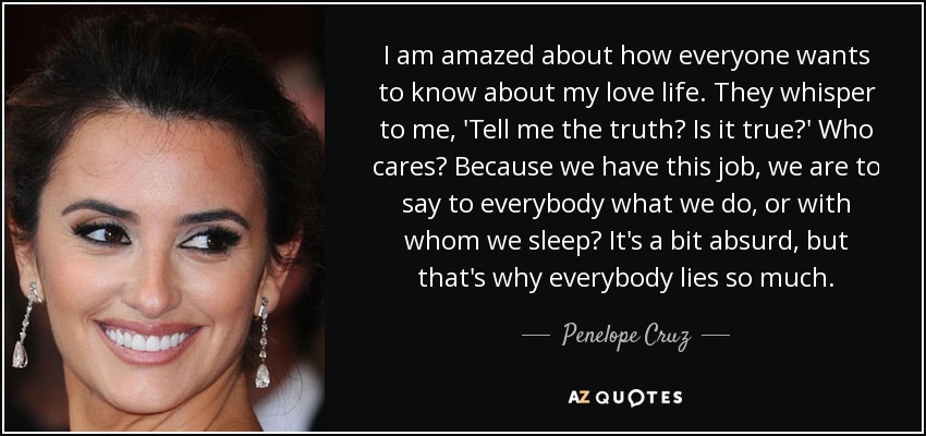I am amazed about how everyone wants to know about my love life. They whisper to me, 'Tell me the truth? Is it true?' Who cares? Because we have this job, we are to say to everybody what we do, or with whom we sleep? It's a bit absurd, but that's why everybody lies so much. - Penelope Cruz