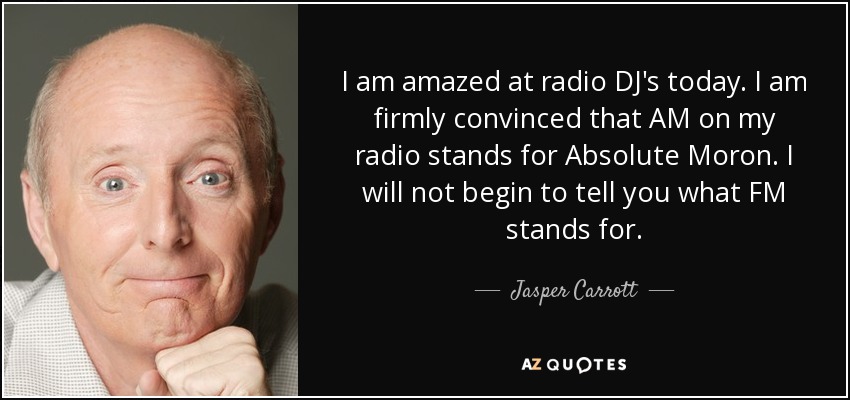 I am amazed at radio DJ's today. I am firmly convinced that AM on my radio stands for Absolute Moron. I will not begin to tell you what FM stands for. - Jasper Carrott