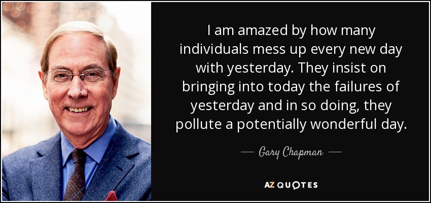 I am amazed by how many individuals mess up every new day with yesterday. They insist on bringing into today the failures of yesterday and in so doing, they pollute a potentially wonderful day. - Gary Chapman
