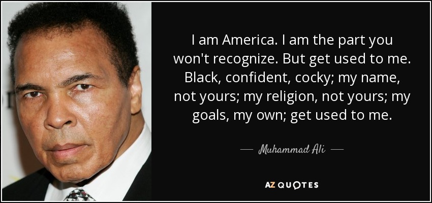 I am America. I am the part you won't recognize. But get used to me. Black, confident, cocky; my name, not yours; my religion, not yours; my goals, my own; get used to me. - Muhammad Ali
