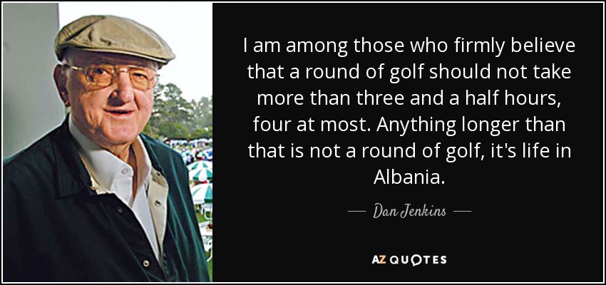 I am among those who firmly believe that a round of golf should not take more than three and a half hours, four at most. Anything longer than that is not a round of golf, it's life in Albania. - Dan Jenkins