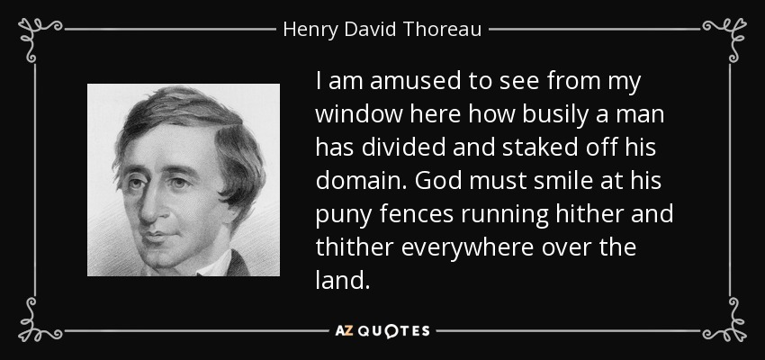 I am amused to see from my window here how busily a man has divided and staked off his domain. God must smile at his puny fences running hither and thither everywhere over the land. - Henry David Thoreau
