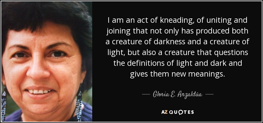 I am an act of kneading, of uniting and joining that not only has produced both a creature of darkness and a creature of light, but also a creature that questions the definitions of light and dark and gives them new meanings. - Gloria E. Anzaldúa