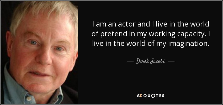 I am an actor and I live in the world of pretend in my working capacity. I live in the world of my imagination. - Derek Jacobi