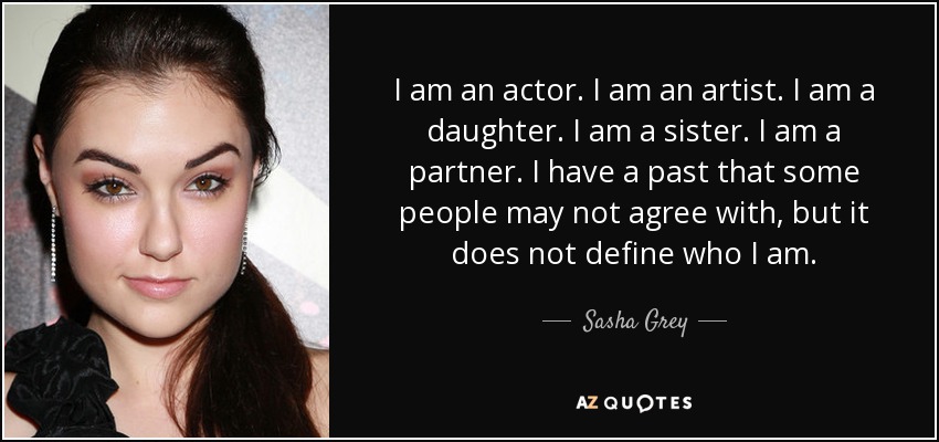 I am an actor. I am an artist. I am a daughter. I am a sister. I am a partner. I have a past that some people may not agree with, but it does not define who I am. - Sasha Grey