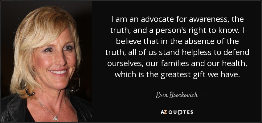 I am an advocate for awareness, the truth, and a person's right to know. I believe that in the absence of the truth, all of us stand helpless to defend ourselves, our families and our health, which is the greatest gift we have. - Erin Brockovich