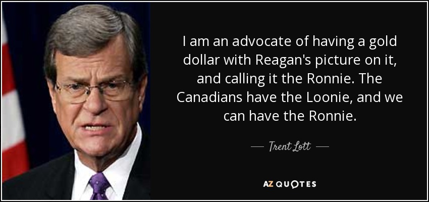 I am an advocate of having a gold dollar with Reagan's picture on it, and calling it the Ronnie. The Canadians have the Loonie, and we can have the Ronnie. - Trent Lott
