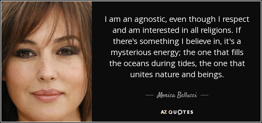 I am an agnostic, even though I respect and am interested in all religions. If there's something I believe in, it's a mysterious energy; the one that fills the oceans during tides, the one that unites nature and beings. - Monica Bellucci