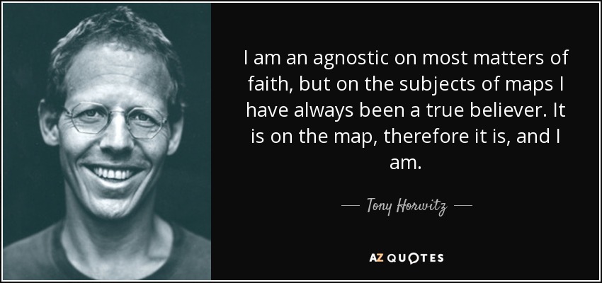 I am an agnostic on most matters of faith, but on the subjects of maps I have always been a true believer. It is on the map, therefore it is, and I am. - Tony Horwitz