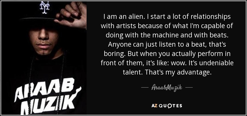 I am an alien. I start a lot of relationships with artists because of what I'm capable of doing with the machine and with beats. Anyone can just listen to a beat, that's boring. But when you actually perform in front of them, it's like: wow. It's undeniable talent. That's my advantage. - AraabMuzik