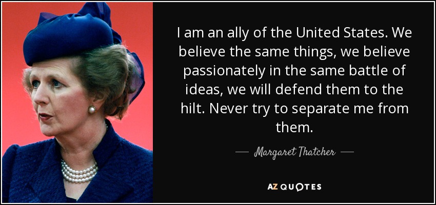 I am an ally of the United States. We believe the same things, we believe passionately in the same battle of ideas, we will defend them to the hilt. Never try to separate me from them. - Margaret Thatcher