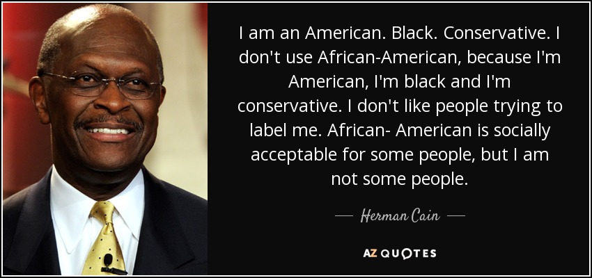 I am an American. Black. Conservative. I don't use African-American, because I'm American, I'm black and I'm conservative. I don't like people trying to label me. African- American is socially acceptable for some people, but I am not some people. - Herman Cain