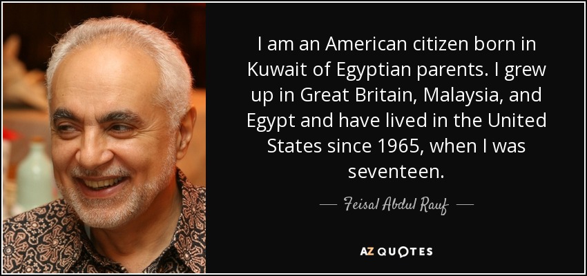 I am an American citizen born in Kuwait of Egyptian parents. I grew up in Great Britain, Malaysia, and Egypt and have lived in the United States since 1965, when I was seventeen. - Feisal Abdul Rauf