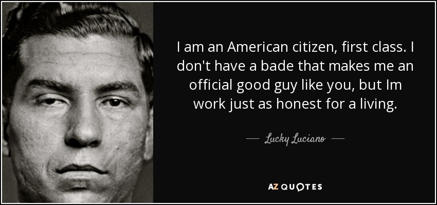 I am an American citizen, first class. I don't have a bade that makes me an official good guy like you, but Im work just as honest for a living. - Lucky Luciano