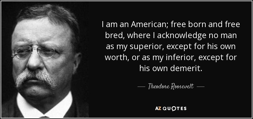 I am an American; free born and free bred, where I acknowledge no man as my superior, except for his own worth, or as my inferior, except for his own demerit. - Theodore Roosevelt