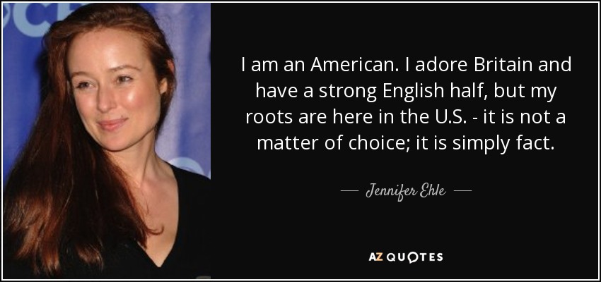 I am an American. I adore Britain and have a strong English half, but my roots are here in the U.S. - it is not a matter of choice; it is simply fact. - Jennifer Ehle