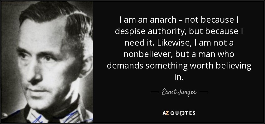 I am an anarch – not because I despise authority, but because I need it. Likewise, I am not a nonbeliever, but a man who demands something worth believing in. - Ernst Junger