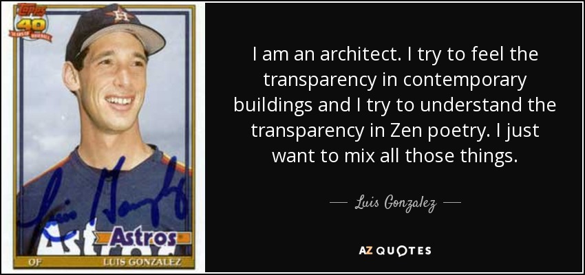 I am an architect. I try to feel the transparency in contemporary buildings and I try to understand the transparency in Zen poetry. I just want to mix all those things. - Luis Gonzalez
