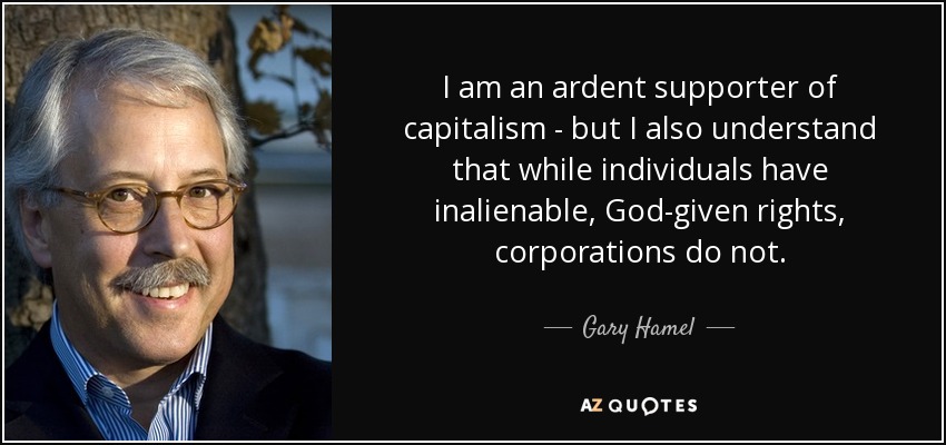 I am an ardent supporter of capitalism - but I also understand that while individuals have inalienable, God-given rights, corporations do not. - Gary Hamel