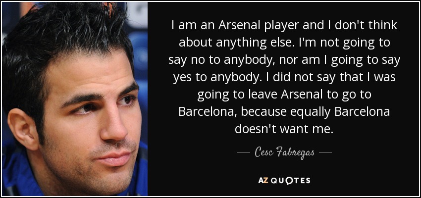 I am an Arsenal player and I don't think about anything else. I'm not going to say no to anybody, nor am I going to say yes to anybody. I did not say that I was going to leave Arsenal to go to Barcelona, because equally Barcelona doesn't want me. - Cesc Fabregas