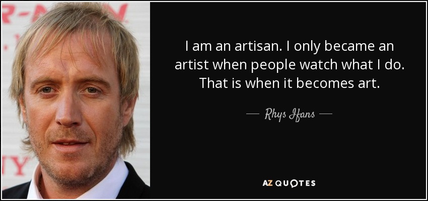I am an artisan. I only became an artist when people watch what I do. That is when it becomes art. - Rhys Ifans